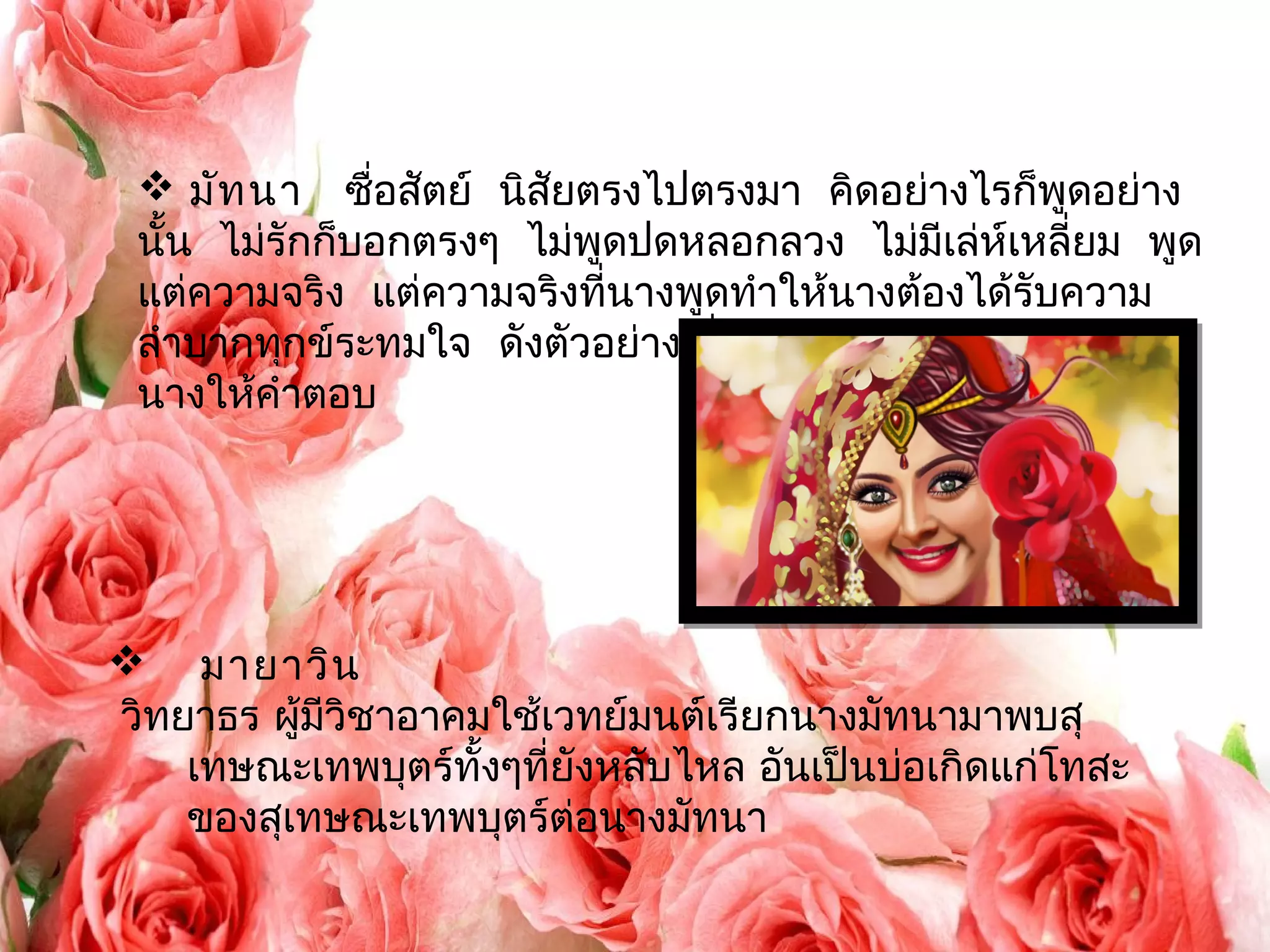  มัทนา ซื่อสัตย์ นิสัยตรงไปตรงมา คิดอย่างไรก็พูดอย่าง 
นั้น ไม่รักก็บอกตรงๆ ไม่พูดปดหลอกลวง ไม่มีเล่ห์เหลี่ยม พูด 
แต่ความจริง แต่ความจริงที่นางพูดทำาให้นางต้องได้รับความ 
ลำาบากทุกข์ระทมใจ ดังตัวอย่างเมื่อสุเทษณบ์อกรักนางและขอ 
นางให้คำาตอบ 
 มายาวิน 
วิทยาธร ผู้มีวิชาอาคมใช้เวทย์มนต์เรียกนางมัทนามาพบสุ 
เทษณะเทพบุตร์ทั้งๆที่ยังหลับไหล อันเป็นบ่อเกิดแก่โทสะ 
ของสุเทษณะเทพบุตร์ต่อนางมัทนา 
 