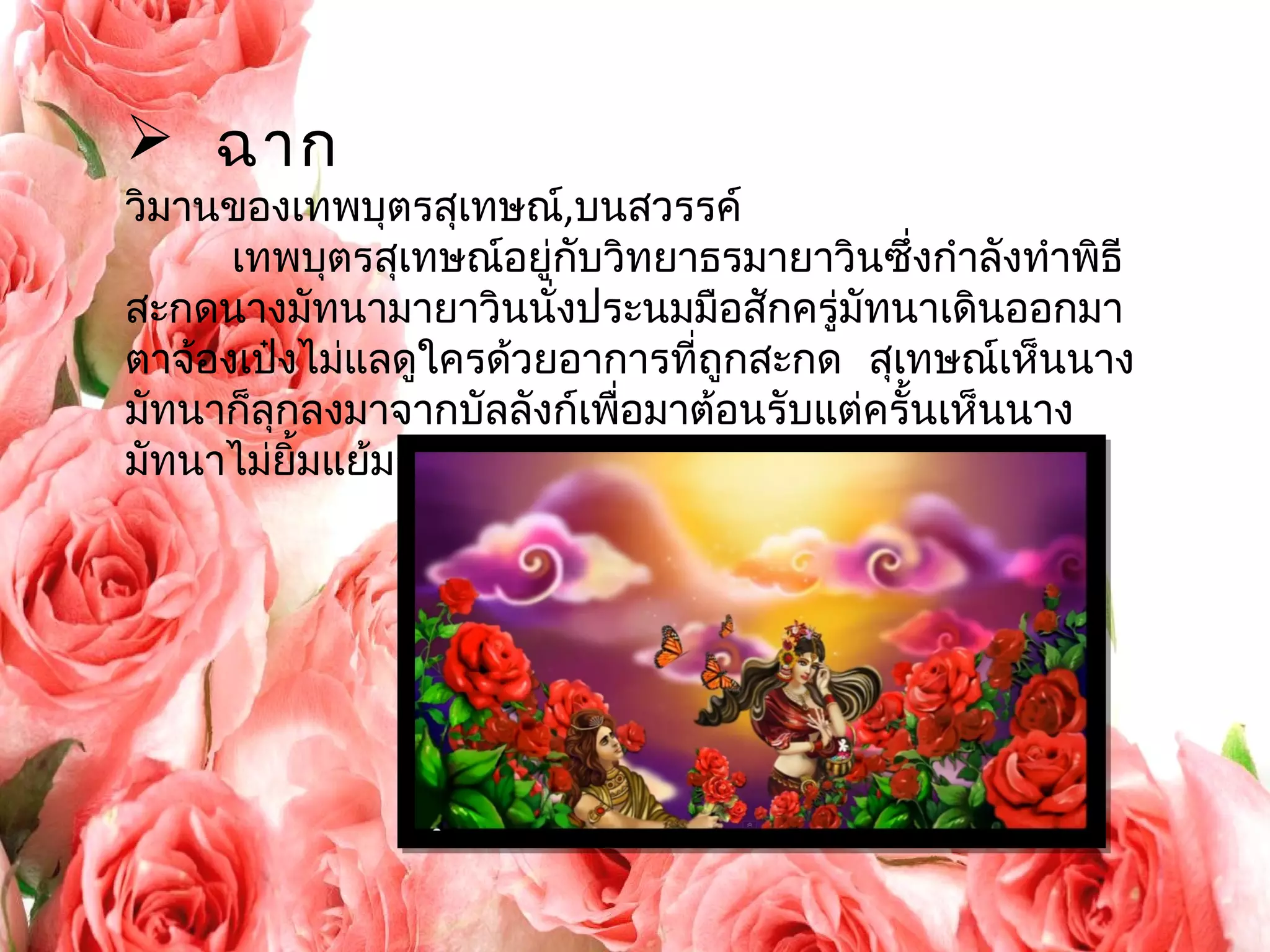  ฉาก 
วิมานของเทพบุตรสุเทษณ์,บนสวรรค์ 
เทพบุตรสุเทษณ์อยู่กับวิทยาธรมายาวินซึ่งกำาลังทำาพิธี 
สะกดนางมัทนามายาวินนั่งประนมมือสักครู่มัทนาเดินออกมา 
ตาจ้องเป๋งไม่แลดูใครด้วยอาการที่ถูกสะกด สุเทษณเ์ห็นนาง 
มัทนาก็ลุกลงมาจากบัลลังก์เพื่อมาต้อนรับแต่ครั้นเห็นนาง 
มัทนาไม่ยิ้มแย้มก็ชงักแล้วหันไปพูดกับมายาวิน 
 