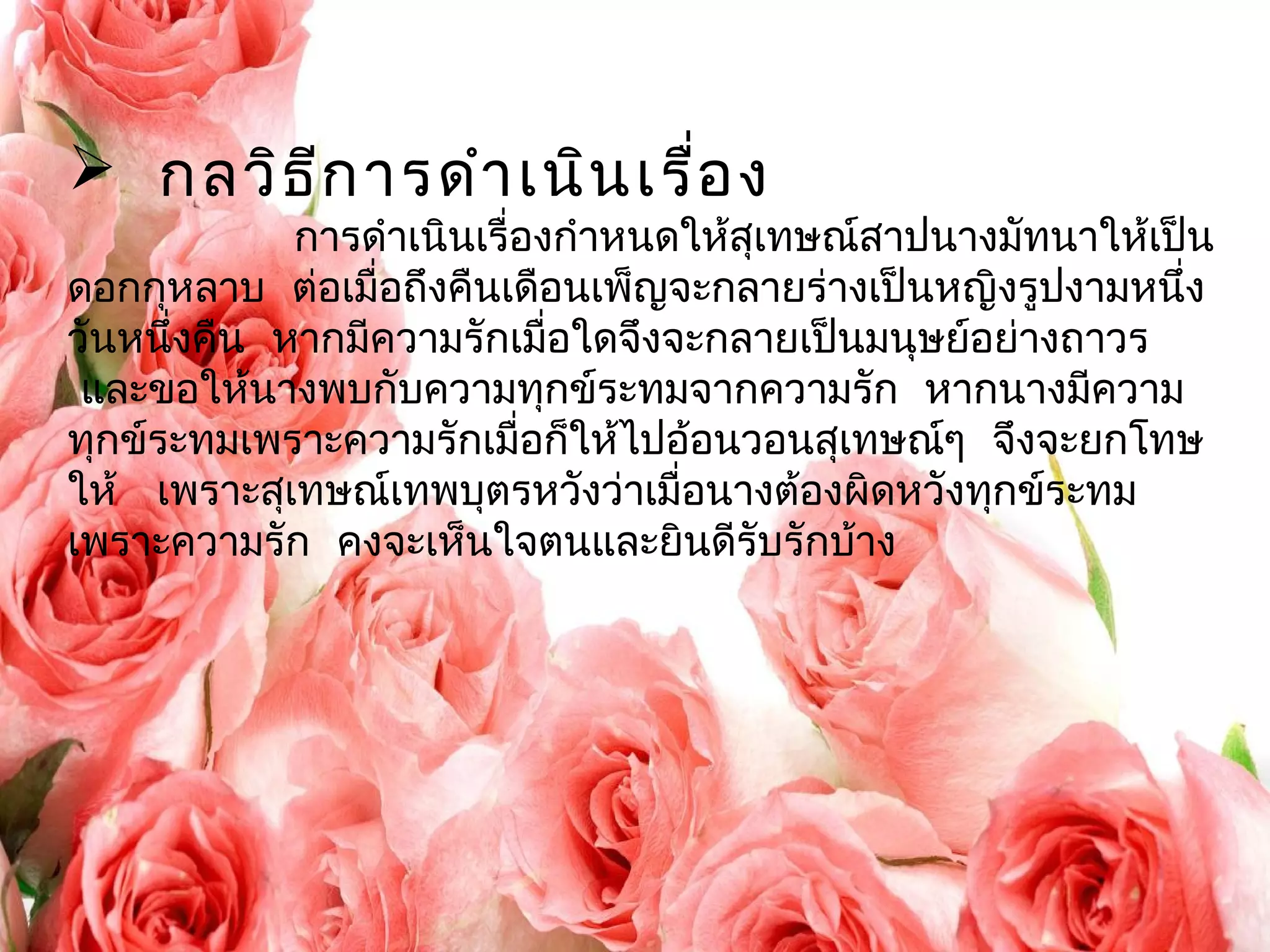  กลวิธีการดำาเนินเรื่อง 
การดำาเนินเรื่องกำาหนดให้สุเทษณ์สาปนางมัทนาให้เป็น 
ดอกกุหลาบ ต่อเมื่อถึงคืนเดือนเพ็ญจะกลายร่างเป็นหญิงรูปงามหนึ่ง 
วันหนึ่งคืน หากมีความรักเมื่อใดจึงจะกลายเป็นมนุษย์อย่างถาวร 
และขอให้นางพบกับความทุกข์ระทมจากความรัก หากนางมีความ 
ทุกข์ระทมเพราะความรักเมื่อก็ให้ไปอ้อนวอนสุเทษณๆ์ จึงจะยกโทษ 
ให้ เพราะสุเทษณ์เทพบุตรหวังว่าเมื่อนางต้องผิดหวังทกุข์ระทม 
เพราะความรัก คงจะเห็นใจตนและยินดีรับรักบ้าง 
 