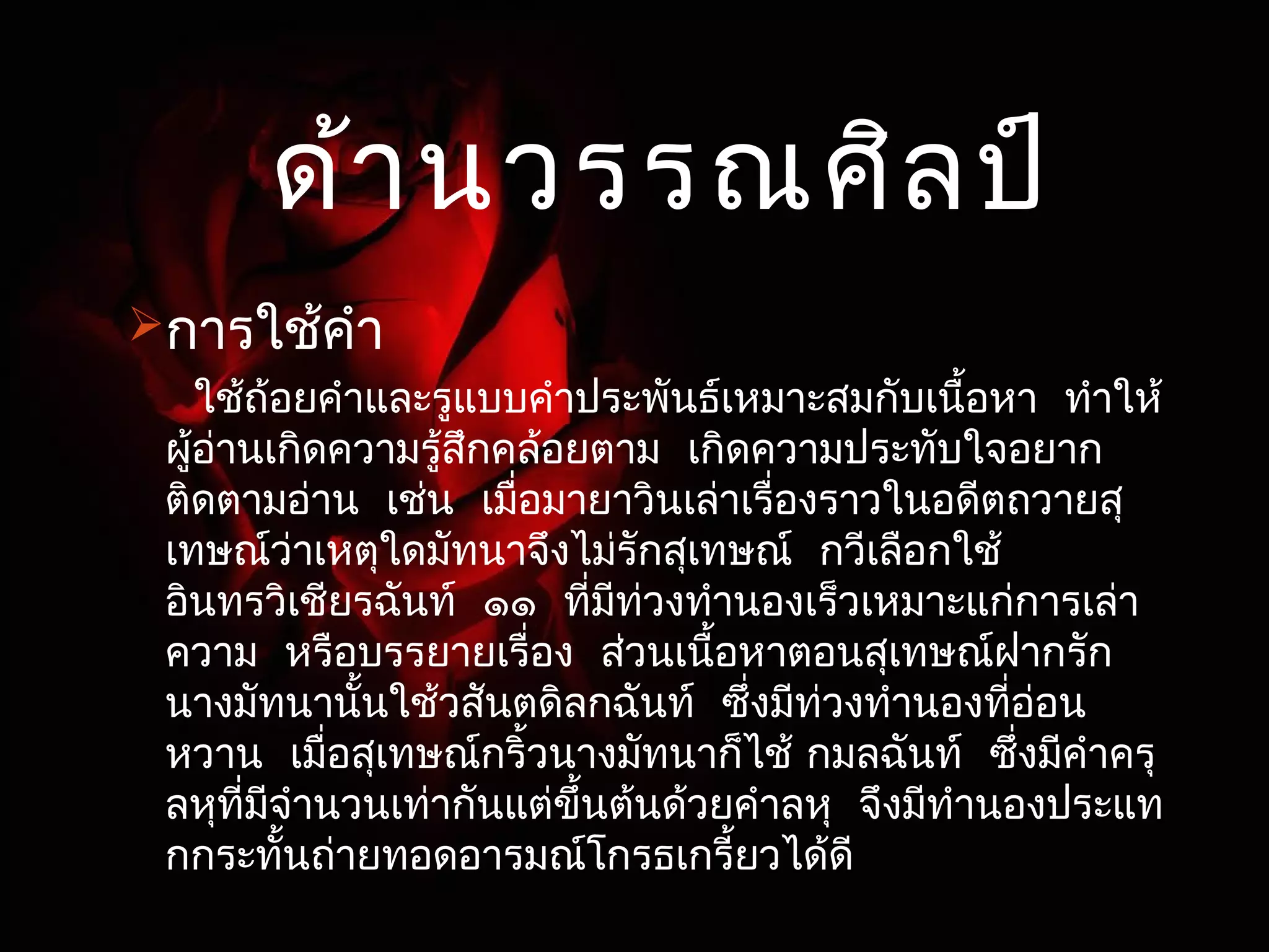 ด้านวรรณศิลป์ 
การใช้คำา 
ใช้ถ้อยคำาและรูแบบคำาประพันธ์เหมาะสมกับเนื้อหา ทำาให้ 
ผู้อ่านเกิดความรู้สึกคล้อยตาม เกิดความประทับใจอยาก 
ติดตามอ่าน เช่น เมื่อมายาวินเล่าเรื่องราวในอดีตถวายสุ 
เทษณ์ว่าเหตุใดมัทนาจึงไม่รักสุเทษณ์ กวีเลือกใช้ 
อินทรวิเชียรฉันท์ ๑๑ ที่มีท่วงทำานองเร็วเหมาะแก่การเล่า 
ความ หรือบรรยายเรื่อง ส่วนเนื้อหาตอนสุเทษณฝ์ากรัก 
นางมัทนานั้นใช้วสันตดิลกฉันท์ ซึ่งมีท่วงทำานองทอี่่อน 
หวาน เมื่อสุเทษณก์ริ้วนางมัทนาก็ไช้ กมลฉันท์ ซึ่งมีคำาครุ 
ลหุที่มีจำานวนเท่ากันแต่ขึ้นต้นด้วยคำาลหุ จึงมีทำานองประแท 
กกระทั้นถ่ายทอดอารมณ์โกรธเกรี้ยวได้ดี 
 