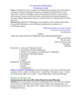«У загадкового Шекспіра» 
Літературне кафе 
Мета: ознайомити учнів з особистістю В.Шекспіра; розкрити його новаторство 
в розвитку світової літератури Ренесансу, відтворити внутрішній світ поета 
через його творчість; розвивати творчі та пізнавальні здібності учнів, вміння 
застосовувати знання англійської мови; удосконалювати навички виразного 
читання; сприяти вихованню високих людських почуттів; прищеплювати любов 
до поезії. 
Обладнання: портрети В. Шекспіра та ілюстрацій до його творів, презентація 
«Загадковий Шекспір», сонети Шекспіра українською, російською та 
англійською мовою. 
«Шекспір належить не лише нашому 
століттю, але й усім вікам» 
Бен Джонсон 
PARTY 
“THE LIFE AND CREATIVE WORK OF WILLIAM SHAKESPEARE” 
“He was a man,take 
him for all,we 
shall not look upon his 
like again” 
(Hamlat) 
Decoration: 1. noticement “Mermaid Tavern” 
2. the portrait of William Shakespeare 
3. pictures from tragedies an comedies by W. Shakespear. 
4. the picture of the Globe Theatre. 
5. tablecloth 
6. beer cups 
7. candles 
Participants: W. Shakespear- 
Ann Hathway 
Friends-2 
Contemporaries 
Вчитель світової літератури. Сьогодні ми разом з учителем англійської мови 
запрошуємо вас у кафе. Але кафе наше – незвичайне. На наших столах є меню, 
як в будь-якому кафе. Але в ньому – сонети Шекспіра. Слово про Шекспіра 
Вчитель англійської мови. 
Запрошення до кафе часів Шекспіра.(Таверна) театр Шекспіра. 
Narrator I: So we are glad to see you at the Mermaid Tavern. The Tavern is situated 
in the centre of London and was the place where W.Shk., his contemporaries, and 
playwriter liked to sit , talk, joked. Let’s imagine, that it’s 16th centures and we are in 
the Mermaid Tavern. 
 