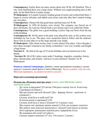 Contemporary: Earlier there are many stories about why W.Sh. left Stratford. This is 
one: Near Stratford there was a large estate. William was caught poaching deer in this 
park. So the Bard fled to London escape. 
W.Shakespear: In London I joined a leading group of actors and worked hard there. I 
began to rewrite old plays and added extra scenes and only after that I started writing 
my own plays. 
Contemporary: Theatre life had good times and bad times for W.Sh. 
W.Shakespear: In 1950 all theatres were closed. The company was forced out of 
their old theatre. So I and my friends built a new theatre and it was called the Globe. 
Contemporary: The globe was a great building a yellow flag was flown from the top 
of the building. 
Contemporary II: All the parts in the play were played by men, as the women were 
forbidden by law to act. The plays were sometimes hard to follow and the audience 
throw fruit at each other or on the stage and talk very loudly. 
W.Shakespear: After about twenty years I wrote almost forty plays. I have thought, I 
have done enough I returned to my family in Stratford. I was very wealthy and bought 
a huge house. 
Narrator I: He died at the age of 52 on his birthday and was buried next to his 
family. 
Narrator II: All of Sh’s plays came under 5 headings: tragedies, comedies, history 
plays, Roman plays and sonnets. And now to your attention ‘Sonnets’ by W. 
Shakespears 
Вчитель світової літератури. Давайте з вами продовжимо подорож у далеке 
минуле і згадаємо цікаві факти із життя Шекспіра. Будьте уважні, тому що сам 
Шекспір перевірить, як уважно ви вмієте слухати. 
Перегляд і коментар презентації. 
Рольова гра «Розкажи мені про мене» (учень у ролі Шекспіра ставить 
запитання дітям) 
- Де і коли я народився? (23 квітня 1564 році в центрі Англії. В містечку 
Стретфорді-на-Ейвоні ) 
- Що вам відомо про моїх батьків? (Дід – фермер, батько – ремісник та 
комерсант.) 
- Скільки дітей було в моїй сім'ї? (8) 
- В скільки років я одружився? (18) 
- Скільки дітей було у мене в 20 років? (3-2 доньки і син) 
- Що означає моє прізвище вашою мовою? («Той, що потрясає списом») 
- Яку роботу мені довелося виконувати у Лондоні? (наглядати за кіньми, 
бути суфлером, виконувати невеликі ролі, переробляв п'єси) 
- Як називався мій театр? («Глобус») 
- Скільки творів я написав? (37 п'єс, 154 сонети, 2 поеми ) 
 