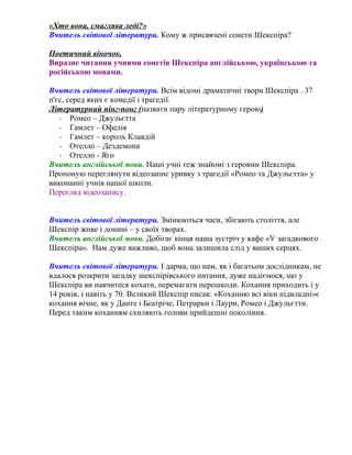 «Хто вона, смаглява леді?» 
Вчитель світової літератури. Кому ж присвячені сонети Шекспіра? 
Поетичний віночок. 
Виразне читання учнями сонетів Шекспіра англійською, українською та 
російською мовами. 
Вчитель світової літератури. Всім відомі драматичні твори Шекспіра . 37 
п'єс, серед яких є комедії і трагедії. 
Літературний пінг-понг (назвати пару літературному герою) 
- Ромео – Джульєтта 
- Гамлет – Офелія 
- Гамлет – король Клавдій 
- Отелло – Дездемона 
- Отелло - Яго 
Вчитель англійської мови. Наші учні теж знайомі з героями Шекспіра. 
Пропоную переглянути відеозапис уривку з трагедії «Ромео та Джульєтта» у 
виконанні учнів нашої школи. 
Перегляд відеозапису. 
Вчитель світової літератури. Змінюються часи, збігають століття, але 
Шекспір живе і донині – у своїх творах. 
Вчитель англійської мови. Добігає кінця наша зустріч у кафе «У загадкового 
Шекспіра». Нам дуже важливо, щоб вона залишила слід у ваших серцях. 
Вчитель світової літератури. І дарма, що нам, як і багатьом дослідникам, не 
вдалося розкрити загадку шекспірівського питання, дуже надіємося, що у 
Шекспіра ви навчитеся кохати, перемагати перешкоди. Кохання приходить і у 
14 років, і навіть у 70. Великий Шекспір писав: «Коханню всі віки підвладні»є 
кохання вічне, як у Данте і Беатріче, Петрарки і Лаури, Ромео і Джульєтти. 
Перед таким коханням схиляють голови прийдешні покоління. 
