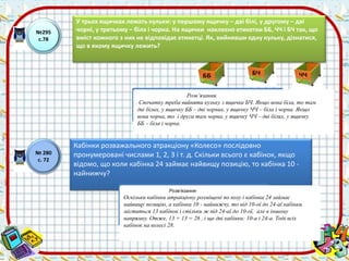 №295 
с.78 
У трьох ящичках лежать кульки: у першому ящичку – дві білі, у другому – дві 
чорні, у третьому – біла і чорна. На ящички наклеєно етикетки ББ, ЧЧ і БЧ так, що 
вміст кожного з них не відповідає етикетці. Як, вийнявши одну кульку, дізнатися, 
що в якому ящичку лежить? 
ББ 
БЧ ЧЧ 
Розв’язання. 
Спочатку треба вийняти кульку з ящичка БЧ. Якщо вона біла, то там 
дві білих, у ящичку ББ – дві чорних, у ящичку ЧЧ – біла і чорна. Якщо 
вона чорна, то і друга там чорна, у ящичку ЧЧ – дві білих, у ящичку 
ББ – біла і чорна. 
№ 280 
с. 72 
Кабінки розважального атракціону «Колесо» послідовно 
пронумеровані числами 1, 2, 3 і т. д. Скільки всього є кабінок, якщо 
відомо, що коли кабінка 24 займає найвищу позицію, то кабінка 10 - 
найнижчу? 
Розв’язання 
Оскільки кабінки атракціону розміщені по колу і кабінка 24 займає 
найвищу позицію, а кабінка 10 - найнижчу, то від 10-ої до 24-аї кабінки 
міститься 13 кабінок і стільки ж від 24-аї до 10-ої, але в іншому 
напрямку. Отже, 13 + 13 = 26 , і ще дві кабінки: 10-а і 24-а. Тоді всіх 
кабінок на колесі 28. 
 