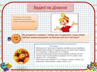 Розв’язання 
Щоб розділити 7 яблук між 12 друзями, потрібно спочатку спробувати 
розрізати кожне яблуко на 12 рівних частин, тоді кожен учень одержить 
по 1/12 кожного з 7 яблук, тобто по 7/12 яблука. 
За умовою задачі кожне яблуко можна розрізати не більше, ніж на 4 
частини, тому 7/12 розкладемо на доданки 3/12 і 4/12, кожен з яких 
дорівнює 1/4 і 1/3 відповідно. 
Отже, кожен учень одержить 1/3 і 1/4 яблука, то кожне з 4 яблук слід 
розрізати на 3 рівні частини, а кожне з трьох - на 4. 
№791 
с. 195 
Як розділити порівну 7 яблук між 12 друзями, якщо кожне 
яблуко можна розрізати не більше ніж на 4 частини? 
 