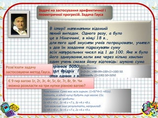 Задачі на застосування арифметичної і 
геометричної прогресій. Задача Гауса 
В іст орії мат емат ики відомий 
такий випадок. Одного разу, а було 
це в Німеччині, в кінці 18 в., 
для т ого щоб змусит и учнів попрацюват и, учит ел 
ь дав їм завдання підрахуват и суму 
всіх нат уральних чисел від 1 до 100. Яке ж було 
його здивування,коли вже через кілька хвилин 
один учень сказав йому відповідь: шукана сума 
дорівнює 5050! Розв'Цей язання. 
учень, 
Карл Фрідріх Гаус, 1+2+3+…+а йому 98+99+100=(було 1+100)т оді 50. 
10 років, 
ст ав одним з великих Відповідь: (мат 1+100)емат 50=5050 
иків світ у. 
Розв'язати задачу 
застосовуючи метод Гауса. 
Є 9 гир вагою 1г, 2г, 3г, 4г, 5г, 6г, 7г, 8г, 9г. Чи 
можна розкласти на три купки рівною вагою? 
Розв'язання. Сума мас всіх гирьок: (1+9)*4+5 =45(г). 
Значить, в одній купці будуть гирі вагою 15г. 
Спробуємо це зробити: 
1г +9 г +5 г , 2г +6 г +7 г, 3г +4 г +8 г. 
Тут можливі інші результати, наприклад: 
1г +8 г +6 г , 3г +5 г +7 г, 2г +4 г +9 г. 
 