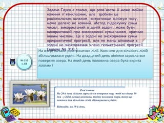 № 310 
с. 83 
Задача Гауса є такою, що розв'язати її може майже 
кожний п'ятикласник, але зробити це 
раціональним шляхом, витративши мінімум часу, 
може далеко не кожний. Метод підрахунку суми 
чисел, використаний в даній задачі, може бути 
використаний при знаходженні суми чисел, кратних 
іншим числам. Це є задачі на знаходження суми 
арифметичної прогресії, але не менш цікавими є 
задачі на знаходження члена геометричної прогресії 
(задача № 310 ) 
На озері почали розпускатися лілії. Кожного дня кількість лілій 
збільшувалася удвічі. На двадцятий день ліліями заросла вся 
поверхня озера. На який день половина озера була вкрита 
ліліями? 
Розв’язання 
На 20-й день ліліями заросла вся поверхня озер, тоді на кінець 19 
дня - у двічі менша величина, тобто половина озера, тому що 
кожного дня кількість лілій збільшувалась удвічі. 
Відповідь: на 19-й день. 
 