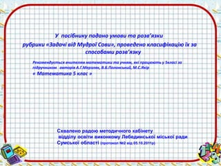 У посібнику подано умови та розв’язки 
рубрики «Задачі від Мудрої Сови», проведено класифікацію їх за 
способами розв’язку 
Рекомендується вчителям математики та учням, які працюють у 5класі за 
підручником авторів А.Г.Мерзляк, В.Б.Полонський, М.С.Якір 
« Математика 5 клас » 
Схвалено радою методичного кабінету 
відділу освіти виконкому Лебединської міської ради 
Сумської області (протокол №2 від 05.10.2011р) 
 