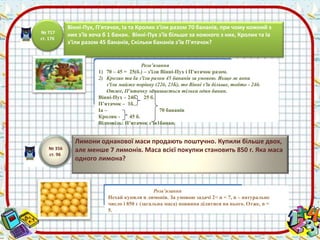 Розв’язання 
1) 70 – 45 = 25(б.) – з'їли Вінні-Пух і П'ятачок разом. 
2) Кролик та Іа з'їли разом 45 бананів за умовою. Якщо ж вони 
з'їли майже порівну (22б, 23Б), то Вінні з'їв більше, тобто - 24б. 
Отже, П'ятачку залишається тільки один банан. 
Вінні-Пух – 24б. 25 б. 
П’ятачок – 1б. 
Іа – 70 бананів 
Кролик - 45 б. 
Відповідь: П’ятачок з’їв1банан. 
Розв’язання 
Нехай купили n лимонів. За умовою задачі 2< n < 7, n – натуральне 
число і 850 г (загальна маса) повинна ділитися на нього. Отже, n = 
5. 
№ 356 
ст. 96 
Лимони однакової маси продають поштучно. Купили більше двох, 
але менше 7 лимонів. Маса всієї покупки становить 850 г. Яка маса 
одного лимона? 
№ 717 
ст. 176 
Вінні-Пух, П'ятачок, Іа та Кролик з'їли разом 70 бананів, при чому кожний з 
них з'їв хоча б 1 банан. Вінні-Пух з'їв більше за кожного з них, Кролик та Іа 
з'їли разом 45 бананів, Скільки бананів з'їв П'ятачок? 
 