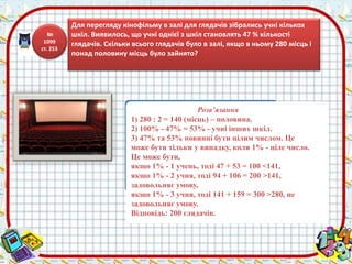Розв’язання 
1) 280 : 2 = 140 (місць) – половина. 
2) 100% - 47% = 53% - учні інших шкіл. 
3) 47% та 53% повинні бути цілим числом. Це 
може бути тільки у випадку, коли 1% - ціле число. 
Це може бути, 
якщо 1% - 1 учень, тоді 47 + 53 = 100 <141, 
якщо 1% - 2 учня, тоді 94 + 106 = 200 >141, 
задовольняє умову, 
якщо 1% - 3 учня, тоді 141 + 159 = 300 >280, не 
задовольняє умову. 
Відповідь: 200 глядачів. 
№ 
1099 
ст. 253 
Для перегляду кінофільму в залі для глядачів зібрались учні кількох 
шкіл. Виявилось, що учні однієї з шкіл становлять 47 % кількості 
глядачів. Скільки всього глядачів було в залі, якщо в ньому 280 місць і 
понад половину місць було зайнято? 
 