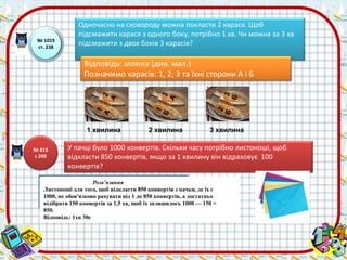 № 1019 
ст. 238 
Одночасно на сковороду можна покласти 2 карася. Щоб 
підсмажити карася з одного боку, потрібно 1 хв. Чи можна за 3 хв 
підсмажити з двох боків 3 карасів? 
Відповідь: можна (див. мал.) 
Позначимо карасів: 1, 2, 3 та їхні сторони А і Б 
1 хвилина 2 хвилина 3 хвилина 
У пачці було 1000 конвертів. Скільки часу потрібно листоноші, щоб 
відкласти 850 конвертів, якщо за 1 хвилину він відраховує 100 
конвертів? 
Розв’язання 
№ 815 
с 200 
Листоноші для того, щоб відкласти 850 конвертів з пачки, де їх є 
1000, не обов'язково рахувати від 1 до 850 конвертів, а достатньо 
відібрати 150 конвертів за 1,5 хв, щоб їх залишилось 1000 — 150 = 
850. 
Відповідь: 1хв 30с 
 