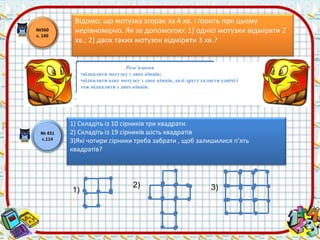 Відомо, що мотузка згорає за 4 хв. і горить при цьому 
нерівномірно. Як за допомогою: 1) однієї мотузки відміряти 2 
хв.; 2) двох таких мотузок відміряти 3 хв.? 
№560 
с. 140 
№ 431 
с.114 
Розв’язання 
•підпалити мотузку з двох кінців; 
•підпалити одну мотузку з двох кінців, далі другу скласти удвічі і 
теж підпалити з двох кінців. 
1) Складіть із 10 сірників три квадрати. 
2) Складіть із 19 сірників шість квадратів 
3)Які чотири сірники треба забрати , щоб залишилися п’ять 
квадратів? 
1) 
2) 3) 
 