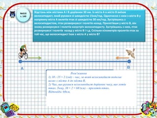 №610 
с. 149 
Відстань між містами А і В дорівнює 30 км. Із міста А в місто В виїхав 
велосипедист, який рухався зі швидкістю 15км/год. Одночасно з ним з міста В у 
напрямку міста А вилетів птах зі швидкістю 30 км/год. Зустрівшись з 
велосипедистом, птах розвернувся і полетів назад. Прилетівши у місто В, він 
знову розвернувся і полетів назустріч велосипедисту. Зустрівшись з ним, птах 
розвернувся і полетів назад у місто В і т.д. Скільки кілометрів пролетів птах за 
той час, що велосипедист їхав з міста А у місто В? 
А В 
Розв’язання 
1) 30 : 15 = 2 (год) – час, за який велосипедист подолає 
шлях з міста А до міста В. 
2) Час, що рухався велосипедист дорівнює часу, що летів 
птах. Тому, 30 × 2 = 60 (км) – пролетів птах. 
Відповідь: 60км. 
 
