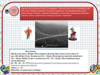 №875 
с 212 
Чортеня запропонувало Петру Скупердяйку: «Кожного разу, коли ти перейдеш цей 
міст, який я зроблю чарівним, твої гроші подвояться. За це віддаватимеш мені 
кожного разу 24 гривні». Зробив Скупердяйко так три рази і залишився зовсім без 
грошей. Скільки грошей було в Петра до зустрічі з чортеням? 
Розв’язання 
Нехай х грн. було у Петра. Після першого проходу через міст у нього стало 2х 
грн.. Він віддав 24 грн. Залишилися (2х – 24)грн. Після другого переходу подвоїлися: 
(4х – 48)грн. Віддав 24 грн. і залишилося: (4х – 48 – 24)грн.. Після третього разу 
маємо рівняння: 
8х - 96 – 48 – 24 = 0 (Розв'язання цього рівняння 5-класникам можна пояснити за 
допомогою шалькових терезів) 
Звідси, х = 21 
Відповідь: 21 гривня була у Петра. 
 