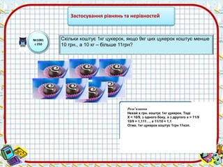 Застосування рівнянь та нерівностей 
№1081 
с 250 
Скільки коштує 1кг цукерок, якщо 9кг цих цукерок коштує менше 
10 грн., а 10 кг – більше 11грн? 
Розв’язання 
Нехай х грн. коштує 1кг цукерок. Тоді 
X < 10/9, з одного боку, а з другого x > 11/9 
10/9 = 1,111…, а 11/10 = 1,1 
Отже, 1кг цукерок коштує 1грн 11коп. 
 