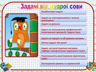 Комбінаторні задачі 
Задачі на спостережливість і вміння 
аналізувати 
Задачі на ділення 
Задачі на застосування арифметичної і 
геометричної прогресій. Задача Гауса 
Задачі на переріз та об'єднання множин 
Логічні задачі. Які вони? 
Задачі, які розв'язуються методом 
підбору і використання подільності чисел 
Раціональність розв'язування практичних 
задач 
Застосування рівнянь та нерівностей 
 
