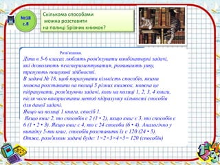 Скількома способами 
можна розставити 
на полиці 5різних книжок? 
Розв’язання. 
№18 
с.8 
Діти в 5-6 класах люблять розв'язувати комбінаторні задачі, 
які дозволяють «експериментувати», розвивають уяву, 
тренують пошукові здібності. 
В задачі № 18, щоб порахувати кількість способів, якими 
можна розставити на полиці 5 різних книжок, можна це 
підрахувати, розв'язуючи задачі, коли на полиці 1, 2, 3, 4 книги, 
після чого використати метод підрахунку кількості способів 
для даної задачі. 
Якщо на полиці 1 книга, спосіб 1. 
Якщо книг 2, то способів є 2 (1 • 2), якщо книг є 3, то способів є 
6 (1 • 2 • 3). Якщо книг є 4, то є 24 способи (6 • 4). Аналогічно у 
випадку 5-ти книг, способів розставити їх є 120 (24 • 5). 
Отже, розв’язком задачі буде: 1×2×3×4×5= 120 (способів) 
 