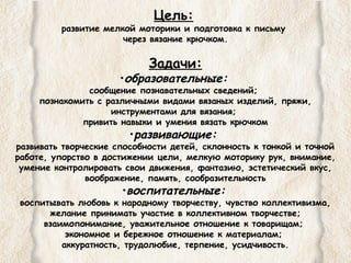 Цель: 
развитие мелкой моторики и подготовка к письму 
через вязание крючком. 
Задачи: 
•образовательные: 
сообщение познавательных сведений; 
познакомить с различными видами вязаных изделий, пряжи, 
инструментами для вязания; 
привить навыки и умения вязать крючком 
•развивающие: 
развивать творческие способности детей, склонность к тонкой и точной 
работе, упорство в достижении цели, мелкую моторику рук, внимание, 
умение контролировать свои движения, фантазию, эстетический вкус, 
воображение, память, сообразительность 
•воспитательные: 
воспитывать любовь к народному творчеству, чувство коллективизма, 
желание принимать участие в коллективном творчестве; 
взаимопонимание, уважительное отношение к товарищам; 
экономное и бережное отношение к материалам; 
аккуратность, трудолюбие, терпение, усидчивость. 
 