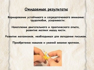 Ожидаемые результаты 
Формирование устойчивого и сосредоточенного внимания; 
трудолюбия, усидчивости. 
Накопление двигательного и практического опыта, 
развитие мелких мышц кисти. 
Развитие механизмов, необходимых для овладения письмом. 
Приобретение навыков и умений вязания крючком. 
 