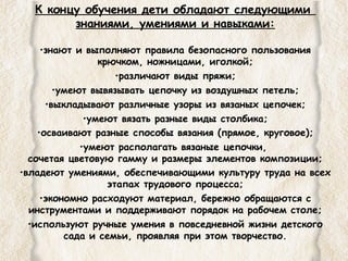 К концу обучения дети обладают следующими 
знаниями, умениями и навыками: 
•знают и выполняют правила безопасного пользования 
крючком, ножницами, иголкой; 
•различают виды пряжи; 
•умеют вывязывать цепочку из воздушных петель; 
•выкладывают различные узоры из вязаных цепочек; 
•умеют вязать разные виды столбика; 
•осваивают разные способы вязания (прямое, круговое); 
•умеют располагать вязаные цепочки, 
сочетая цветовую гамму и размеры элементов композиции; 
•владеют умениями, обеспечивающими культуру труда на всех 
этапах трудового процесса; 
•экономно расходуют материал, бережно обращаются с 
инструментами и поддерживают порядок на рабочем столе; 
•используют ручные умения в повседневной жизни детского 
сада и семьи, проявляя при этом творчество. 
 