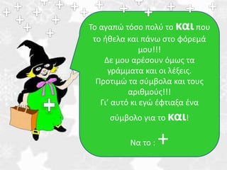 Το αγαπώ τόσο πολύ το και που 
το ήθελα και πάνω στο φόρεμά 
μου!!! 
Δε μου αρέσουν όμως τα 
γράμματα και οι λέξεις. 
Προτιμώ τα σύμβολα και τους 
αριθμούς!!! 
Γι’ αυτό κι εγώ έφτιαξα ένα 
σύμβολο για το και! 
Να το : + 
 