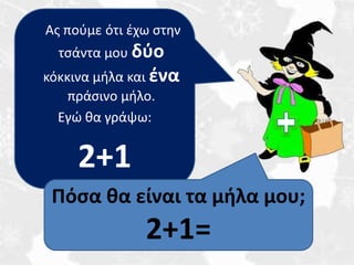 Ας πούμε ότι έχω στην 
τσάντα μου δύο 
κόκκινα μήλα και ένα 
πράσινο μήλο. 
Εγώ θα γράψω: 
2+1 
Πόσα θα είναι τα μήλα μου; 
2+1= 
 