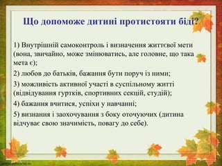 Що допоможе дитині протистояти біді? 
1) Внутрішній самоконтроль і визначення життєвої мети 
(вона, звичайно, може змінюватись, але головне, що така 
мета є); 
2) любов до батьків, бажання бути поруч із ними; 
3) можливість активної участі в суспільному житті 
(відвідування гуртків, спортивних секцій, студій); 
4) бажання вчитися, успіхи у навчанні; 
5) визнання і заохочування з боку оточуючих (дитина 
відчуває свою значимість, повагу до себе). 
 