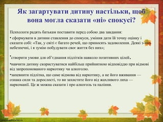 Як загартувати дитину настільки, щоб 
вона могла сказати «ні» спокусі? 
Психологи радять батькам поставити перед собою два завдання: 
• сформувати в дитини ставлення до спокуси, уміння дати їй точну оцінку і 
сказати собі: «Так, у світі є багато речей, що приносять задоволення. Деякі з-них 
небезпечні, і я зумію побудувати своє життя без них»; 
•створити умови для об’єднання підлітків навколо позитивних цілей. 
•навчити дитину скористуватися найбільш прийнятною відповіддю при відмові 
від запропонованого наркотику чи алкоголю. 
•запевнити підлітка, що саме відмова від наркотику, а не його вживання — 
ознака сили та дорослості, то ви захистите його від жахливого лиха — 
наркоманії. Це ж можна сказати і про алкоголь та паління. 
 