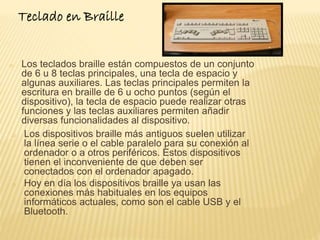 Teclado en Braille 
o Los teclados braille están compuestos de un conjunto 
de 6 u 8 teclas principales, una tecla de espacio y 
algunas auxiliares. Las teclas principales permiten la 
escritura en braille de 6 u ocho puntos (según el 
dispositivo), la tecla de espacio puede realizar otras 
funciones y las teclas auxiliares permiten añadir 
diversas funcionalidades al dispositivo. 
o Los dispositivos braille más antiguos suelen utilizar 
la línea serie o el cable paralelo para su conexión al 
ordenador o a otros periféricos. Estos dispositivos 
tienen el inconveniente de que deben ser 
conectados con el ordenador apagado. 
o Hoy en día los dispositivos braille ya usan las 
conexiones más habituales en los equipos 
informáticos actuales, como son el cable USB y el 
Bluetooth. 
 