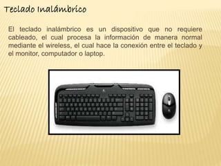 Teclado Inalámbrico 
El teclado inalámbrico es un dispositivo que no requiere 
cableado, el cual procesa la información de manera normal 
mediante el wireless, el cual hace la conexión entre el teclado y 
el monitor, computador o laptop. 
 