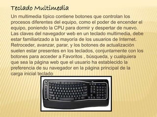 Teclado Multimedia 
Un multimedia típico contiene botones que controlan los 
procesos diferentes del equipo, como el poder de encender el 
equipo, poniendo la CPU para dormir y despertar de nuevo. 
Las claves del navegador web en un teclado multimedia, debe 
estar familiarizado a la mayoría de los usuarios de Internet. 
Retroceder, avanzar, parar, y los botones de actualización 
suelen estar presentes en los teclados, conjuntamente con los 
botones para acceder a Favoritos , búsqueda, y cualquiera 
que sea la página web que el usuario ha establecido la 
preferencia de su navegador en la página principal de la 
carga inicial teclado 
