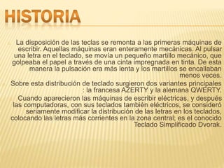 o La disposición de las teclas se remonta a las primeras máquinas de 
escribir. Aquellas máquinas eran enteramente mecánicas. Al pulsar 
una letra en el teclado, se movía un pequeño martillo mecánico, que 
golpeaba el papel a través de una cinta impregnada en tinta. De esta 
manera la pulsación era más lenta y los martillos se encallaban 
menos veces. 
o Sobre esta distribución de teclado surgieron dos variantes principales 
: la francesa AZERTY y la alemana QWERTY. 
o Cuando aparecieron las máquinas de escribir eléctricas, y después 
las computadoras, con sus teclados también eléctricos, se consideró 
seriamente modificar la distribución de las letras en los teclados, 
colocando las letras más corrientes en la zona central; es el conocido 
Teclado Simplificado Dvorak. 
 