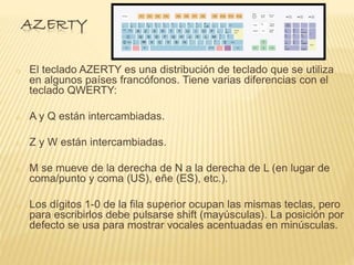 AZERTY 
o El teclado AZERTY es una distribución de teclado que se utiliza 
en algunos países francófonos. Tiene varias diferencias con el 
teclado QWERTY: 
o A y Q están intercambiadas. 
o Z y W están intercambiadas. 
o M se mueve de la derecha de N a la derecha de L (en lugar de 
coma/punto y coma (US), eñe (ES), etc.). 
o Los dígitos 1-0 de la fila superior ocupan las mismas teclas, pero 
para escribirlos debe pulsarse shift (mayúsculas). La posición por 
defecto se usa para mostrar vocales acentuadas en minúsculas. 
 