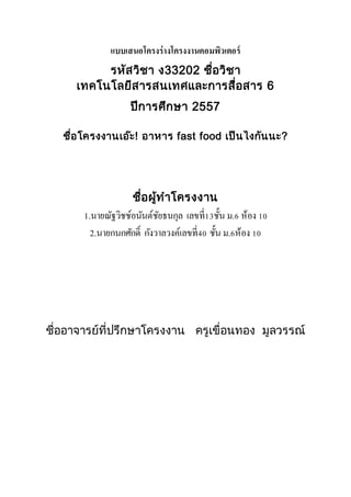 แบบเสนอโครงร่างโครงงาȨอมพิวเตอร์ 
รหัสวิชา ง33202 ชื่อวิชา 
เทคโนโลยีสารสนเทศและการสื่อสาร 6 
ปีการศึกษา 2557 
ชื่อโครงงานเอ๊ะ! อาหาร fast food เป็นไงกันนะ? 
ชื่อผู้ทาโครงงาน 
1.นายณัฐวิชช์อนันต์ชัยธนกุล เลขที่13ชั้น ม.6 ห้อง 10 
2.นายกนกศักด์ิ กังวาลวงค์เลขที่40 ชั้น ม.6ห้อง 10 
ชื่ออาจารย์ที่ปรึกษาโครงงาน ครูเขื่อนทอง มูลวรรณ์ 
 