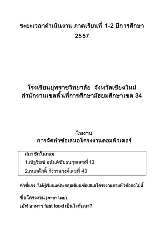 ระยะเวลาดาเนินงาน ภาคเรียนที่ 1-2 ปีการศึกษา 
2557 
โรงเรียนยุพราชวิทยาลัย จังหวัดเชียงใหม่ 
สานักงานเขตพื้นที่การศึกษามัธยมศึกษาเขต 34 
ใบงาน 
การจัดทาข้อเสนอโครงงาȨอมพิวเตอร์ 
สมาชิกในกลมุ่ 
1.ณัฐวิชช์ อนันต์ชัยธนกุลเลขที่ 13 
2.กนกศักดิ์ กังวาลวงค์เลขที่ 40 
คาชี้แจง ให้ผเู้รียนแต่ละกลุ่มเขียนข้อเสนอโครงงานตามหัวข้อต่อไปนี้ 
ชื่อโครงงาน (ภาษาไทย) 
เอ๊ะ! อาหาร fast food เป็นไงกันนะ? 
 