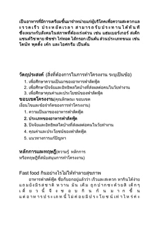 เป็นอาหารทมีี่การเตรียมขนึ้มาจา หน่ายแก่ผบู้ริโภคเพอื่ความสะดวกแล 
ะ ร ว ด เ ร็ว ป ร ะ ห ยัด เ ว ล า ส า ม า ร ถ รับ ป ร ะ ท า น ไ ด้ทั น ที 
ซึ่งเหมาะกับสังคมในสภาพที่ต้องเร่งด่วน เช่น แฮมเบอร์เกอร์ สเต็ก 
แซนด์วิช พาย พิชซ่า ไก่ทอด ไส้กรอก เป็นต้น ส่วนประเภทขนม เช่น 
โดนัท พุดดิ้ง เค้ก และไอศกรีม เป็นต้น 
วัตถุประสงค์ (สิ่งที่ต้องการในการทาโครงงาน ระบุเป็นข้อ) 
1. เพื่อศึกษาความเป็นมาของอาหารฟาส์ตฟู้ด 
2. เพื่อศึกษาปัจจัยและอิทธิพลใดบ้างที่ส่งผลต่อคนในวัยทางาน 
3. เพื่อศึกษาคุณค่าและประโยชน์ของฟาส์ตฟู้ด 
ขอบเขตโครงงาน(คุณลักษณะ ขอบเขต 
เงื่อนไขและข้อจากัดของการทาโครงงาน) 
1. ความเป็นมาของอาหารฟาส์ตฟู้ด 
2. ประเภทของอาหารฟาส์ตฟดู้ 
3. ปัจจัยและอิทธิพลใดบ้างที่ส่งผลต่อคนในวัยทางาน 
4. คุณค่าและประโยชน์ของฟาส์ตฟู้ด 
5. แนวทางการแก้ปัญหา 
หลักการและทฤษฎี(ความรู้ หลักการ 
หรือทฤษฎีที่สนับสนุนการทาโครงงาน) 
Fast food กินอย่างไรไม่ให้ทาลายสุขภาพ 
อาหารฟาสต์ฟู้ด ชื่อก็บอกอยู่แล้วว่า เร็วและสะดวก หากินได้ง่าย 
แ ถ ม ยัง มีร ส ช า ติ ห ว า น มัน เค็ ม ถูก ป า ก ซ ะ ด้ ว ย สิ เด็ ก ๆ 
เ ดี๋ ย ว นี้ จึ ง ช อ บ กิ น กั น ม า ก ขึ้ น 
แ ต่ อ า ห า ร ป ร ะ เ ภ ท นี้ ไ ม่ ค่ อ ย มี ป ร ะ โ ย ช น์ เ ท่ า ไ ห ร่ ค่ ะ 
 