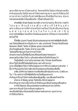 เพ ราะมีส ารอ าห ารไ ม่ค รบถ้วน ไม่ขาด ก็เกิน ไป อย่างใด อย่างห นึ่ง 
ถ้ากินบ่อยเกิน ไป ก็อ าจจ ะท าให้ข าดส ารอ าห าร แล ะท าให้อ้ว นไ ด้ 
เร า ม า ท าค ว า ม รู้ จัก กับ ฟ า ส ต์ฟู้ ด แ ล ะ จั๊ ง ค์ฟู้ ด กัน ก่อ น น้อ ง ๆ 
หลายคนคงสงสัยว่ามันเหมือนกัน หรือต่างกันอย่างไร 
ฟาสต์ฟู้ด (Fast food) หมายถึง อาหารจานด่วน ที่หาง่าย รวดเร็ว 
ไ ม่ แ พ ง สั่ ง แ ล้ ว ร อ เ ดี๋ ย ว เ ดี ย ว ก็ ไ ด้ กิ น แ ล้ ว 
เพ ร าะ เป็น อ าห าร ที่ ท าง่าย ห รือ ท าเต รีย ม ไ ว้แ ล้ว เป็น ส่ว น ใ ห ญ่ 
แ ค่ น า ม า อุ่ น ด้ ว ย ไ ม โ ค ร เ ว ฟ เ ท่ า นั้ น 
อาหารฟาสต์ฟู้ดอาจจะมีประโยชน์และคุณค่าทางโภชนาการครบหรือไ 
ม่ครบก็ได้ 
จั๊งค์ฟู้ด (Junk Food) เป็นส่วนย่อยของอาหารฟาสต์ฟู้ดอีกทีหนึ่ง 
และไม่ค่อยมีคุณค่าทางโภชนาการ เช่น เบอร์เกอร์ ไก่ทอด มันฝรั่งทอด 
ฮอทดอก พิซซ่า โดนัท น้าอัดลม ลูกอม ขนมขบเคี้ยว 
ส่วนใหญ่มีแต่แป้ง ไขมัน น้าตาล และเกลือ 
ไม่ค่อยมีวิตามินและใยอาหารเท่าไรนัก 
ส่วนประกอบในจั๊งค์ฟู้ดนี่แหละที่ส่งผลกับสุขภาพของเรา 
ลองมาดูกันว่ามีอะไรบ้าง แล้วแต่ละชนิดก่อให้เกิดโทษอะไร 
ไขมันอิ่มตัว อาหารประเภททอด เช่น ไก่ทอด มันฝรั่งทอด 
มักจะใช้น้ามันที่มีไขมันอิ่มตัวทอด เพราะมีราคาถูก 
อาหารจั๊งค์ฟู้ดทาให้เราได้รับไขมันมากกว่าที่ร่างกายต้องการสาหรับ 1 
มื้อ ถ้ากินบ่อยเกินไปอาจมีระดับโคเลสเตอรอลในเลือดเพิ่มขึ้น 
เกลือ ปกติร่างกายต้องการเกลือเพียงเล็กน้อยประมาณ 2,500 มก. 
ใน 1 วัน แต่อาหารจั๊งค์ฟู้ดมีปริมาณโซเดียมเยอะมาก 
ถ้ากินมากก็จะทาให้ความดันเลือดเพิ่มสูงขึ้น และเสี่ยงต่อโรคหัวใจ 
น้าตาล น้าอัดลม ลูกอม โดนัทนั้น มีน้าตาลสูงมาก 
ถ้าเรากินอาหารพวกนี้มากก็จะทาให้อ้วนและเป็นสาเหตุของฟันผุด้วย 
คาร์โบไฮเดรต เป็นแหล่งพลังงานหลักของร่างกายก็จริง 
แต่หากเรากินเข้าไปมากเกินความต้องการ 
ส่วนที่เหลือใช้จะเก็บสะสมเป็นไขมันตามส่วนต่างๆ ของร่างกาย 
ทาให้อ้วนได้ง่าย 
 