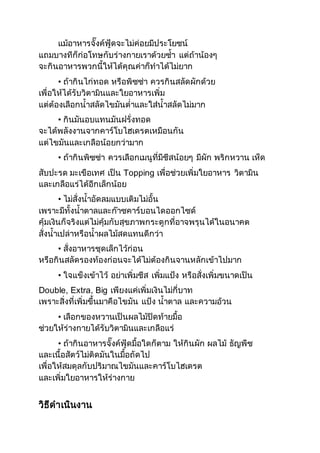 แม้อาหารจั๊งค์ฟู้ดจะไม่ค่อยมีประโยชน์ 
แถมบางทีก็ก่อโทษกับร่างกายเราด้วยซ้า แต่ถ้าน้องๆ 
จะกินอาหารพวกนี้ให้ได้คุณค่าก็ทาได้ไม่ยาก 
• ถ้ากินไก่ทอด หรือพิซซ่า ควรกินสลัดผักด้วย 
เพื่อให้ได้รับวิตามินและใยอาหารเพิ่ม 
แต่ต้องเลือกน้าสลัดไขมันต่าและใส่น้าสลัดไม่มาก 
• กินมันอบแทนมันฝรั่งทอด 
จะได้พลังงานจากคาร์โบไฮเดรตเหมือนกัน 
แต่ไขมันและเกลือน้อยกว่ามาก 
• ถ้ากินพิซซ่า ควรเลือกเมนูที่มีชีสน้อยๆ มีผัก พริกหวาน เห็ด 
สับปะรด มะเขือเทศ เป็น Topping เพื่อช่วยเพิ่มใยอาหาร วิตามิน 
และเกลือแร่ได้อีกเล็กน้อย 
• ไม่สั่งน้าอัดลมแบบเติมไม่อั้น 
เพราะมีทั้งน้าตาลและก๊าซคาร์บอนไดออกไซด์ 
คุ้มเงินก็จริงแต่ไม่คุ้มกับสุขภาพกระดูกที่อาจพรุนได้ในอนาคต 
สั่งน้าเปล่าหรือน้าผลไม้สดแทนดีกว่า 
• สั่งอาหารชุดเล็กไว้ก่อน 
หรือกินสลัดรองท้องก่อนจะได้ไม่ต้องกินจานหลักเข้าไปมาก 
• ใจแข็งเข้าไว้ อย่าเพิ่มชีส เพิ่มแป้ง หรือสั่งเพิ่มขนาดเป็น 
Double, Extra, Big เพียงแค่เพิ่มเงินไม่กี่บาท 
เพราะสิ่งที่เพิ่มขึ้นมาคือไขมัน แป้ง น้าตาล และความอ้วน 
• เลือกของหวานเป็นผลไม้ปิดท้ายมื้อ 
ช่วยให้ร่างกายได้รับวิตามินและเกลือแร่ 
• ถ้ากินอาหารจั๊งค์ฟู้ดมื้อใดก็ตาม ให้กินผัก ผลไม้ ธัญพืช 
และเนื้อสัตว์ไม่ติดมันในมื้อถัดไป 
เพื่อให้สมดุลกับปริมาณไขมันและคาร์โบไฮเดรต 
และเพิ่มใยอาหารให้ร่างกาย 
วิธีดาเนินงาน 
 