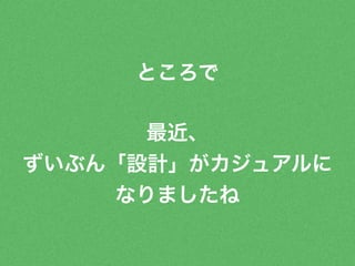 ところで 
最近、 
ずいぶん「設計」がカジュアルに 
なりましたね 
 