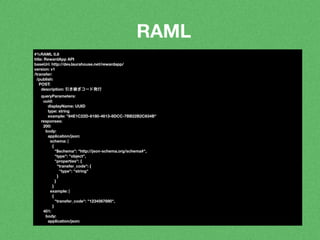 RAML 
#%RAML 0.8 
title: RewardApp API 
baseUri: http://dev.laurahouse.net/rewardapp/ 
version: v1 
/transfer: 
/publish: 
POST: 
description: 引き継ぎコード発行 
queryParameters: 
uuid: 
displayName: UUID 
type: string 
example: "84E1C22D-6180-4613-8DCC-7BB22B2C834B" 
responses: 
200: 
body: 
application/json: 
schema: | 
{ 
"$schema": "http://json-schema.org/schema#", 
"type": "object", 
"properties": { 
"transfer_code": { 
"type": "string" 
} 
} 
} 
example: | 
{ 
"transfer_code": "1234567890", 
} 
401: 
body: 
application/json: 
 