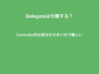 Delegateは分離する？ 
Controller的な部分が大きいので難しい 
 