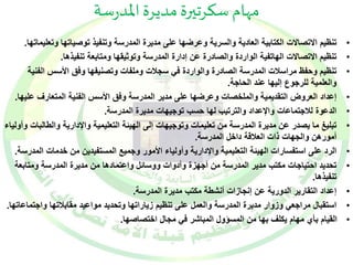 مهام سكرتيرة مديرة المدرسة 
• تنظيم الاتصالات الكتابية العادية والسرية وعرضها على مديرة المدرسة وتنفيذ توصياتها وتعليماتها. 
• تنظيم الاتصالات الهاتفية الواردة والصادرة عن إدارة المدرسة وتوثيقها ومتابعة تنفيذها. 
• تنظيم وحفظ مراسلات المدرسة الصادرة والواردة في سجلات وملفات وتصنيفها وفق الأسس الفنية 
والعلمية للرجوع إليها عند الحاجة. 
• إعداد العروض التقديمية والملخصات وعرضها على مدير المدرسة وفق الأسس الفنية المتعارف عليها. 
• الدعوة للاجتماعات والإعداد والترتيب لها حسب توجيهات مديرة المدرسة. 
• تبليغ ما يصدر عن مديرة المدرسة من تعليمات وتوجيهات إلى الهيئة التعليمية والإدارية والطالبات وأولياء 
أمورهن والجهات ذات العلاقة داخل المدرسة. 
• الرد على استفسارات الهيئة التعليمية والإدارية وأولياء الأمور وجميع المستفيدين من خدمات المدرسة. 
• تحديد احتياجات مكتب مدير المدرسة من أجهزة وأدوات ووسائل واعتمادها من مديرة المدرسة ومتابعة 
تنفيذها. 
• إعداد التقارير الدورية عن إنجازات أنشطة مكتب مديرة المدرسة. 
• استقبال مراجعي وزوار مديرة المدرسة والعمل على تنظيم زياراتها وتحديد مواعيد مقابلاتها واجتماعاتها. 
• القيام بأي مهام يكلف بها من المسؤول المباشر في مجال اختصاصها. 
 