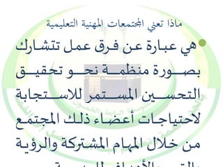 ماذا تعني المجتمعات المهنية التعليمية 
هييي عبييارة عيين فييرش عمييل تتشييارك  
بصييييييييييييورة منظميييييييييييية نحييييييييييييو تحقيييييييييييييق 
التحسييييييييييييين المسييييييييييييتمر للاسييييييييييييتجابة 
لاحتياجييييات أعضيييياء ذلييييك المجتمييييع 
مييين خيييلال المهيييام المشيييتركة وال رؤييية 
والقيم والأهداف للمدرسة 
 