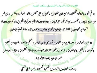 الأهداف العامة لسياسة التعليم في مملكتنا الحبيبة 
ق 
هم ال ي الم ت ي ه -ب ا توأعها 
ج 
يل ق 21 ه , 
م ج 
و توس تع أ فا ق الظلا ت بال تعر ف على يل ف أ قظار العالم , ظر ه كل ق م ب ر ن ن ن وما 
م ن أ ن يا ح و تروأ ت ط ي تع ي ه , مع ال ي اك يد على تروأ ت بلاذ با وموأرذها ال خام ,ومرك ره ح عرأف ى ا ال , تصاذ ي فوألا ,وذورها 
الس ياس ى ال ق ياذ ي ف ى الح قا ظ على أل اسلام’وال ق يام توأ ح ب ذع ونه,و أ ظهار مكا ن ه العالم أل اسلام ى . 
ل ع ي 
-22 ت ر وند الظال يا ت بل ع ه أ جري م ن ألل عا ت الج ي ه على أل ا فل, هم أل اص ل 
يخا ي ب ي ه , لل ب روذ م ن العلوم 
ع ه فتو ن وأل ان تكارأ ت ال يا ال ق والمعار ف و , 
الم 
والعمل على ت قل علوم يا ومعار ف يا الى معا ت أل ا جري أسهام ا ف ى ج ن 
شا ن ي ه ي دم ه أل ا سلام و ح شر أل ا ي . 
غ وند الظال يا ت العاذأ ت ت , صح ى ال 
ال 
صج ي الش 
ه ل -23 نم ه شر الوع ى يو . 
 