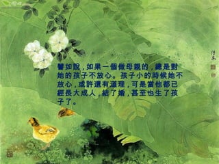 譬如說,如果一個做母親的,總是對 
她的孩子不放心。孩子小的時候她不 
放心,或許還有道理,可是當他都已 
經長大成人,結了婚,甚至也生了孩 
子了。 
 
