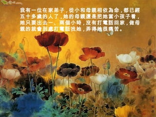 我有一位在家弟子,從小和母親相依為命,都已經 
五十多歲的人了,她的母親還是把她當小孩子看, 
她只要出去一、兩個小時,沒有打電話回家,做母 
親的就會到處打電話找她,弄得她很痛苦。 
 