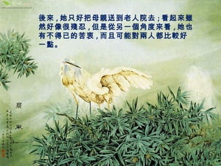 後來,她只好把母親送到老人院去;看起來雖 
然好像很殘忍,但是從另一個角度來看,她也 
有不得已的苦衷,而且可能對兩人都比較好 
一點。 
 