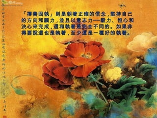 「擇善固執」則是朝著正確的信念,堅持自己 
的方向和願力,並且以意志力──毅力、恒心和 
決心來完成,這和執著是完全不同的。如果非 
得要說這也是執著,至少這是一種好的執著。 
 