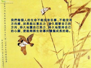我們每個人的生命不能沒有目標,不能沒有 
方向感,如果能以意志力,持久朝著自己的 
方向,持久地讓自己努力,持久地堅持自己 
的心願,便能夠將生命導向積極成長的路。 
 