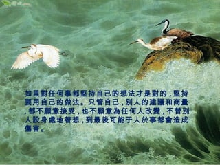 如果對任何事都堅持自己的想法才是對的,堅持 
要用自己的做法。只管自己,別人的建議和商量 
,都不願意接受,也不願意為任何人改變,不替別 
人設身處地著想,到最後可能于人於事都會造成 
傷害。 
 